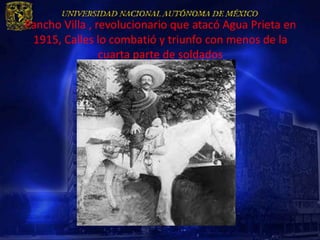 Pancho Villa , revolucionario que atacó Agua Prieta en
 1915, Calles lo combatió y triunfo con menos de la
                cuarta parte de soldados
 