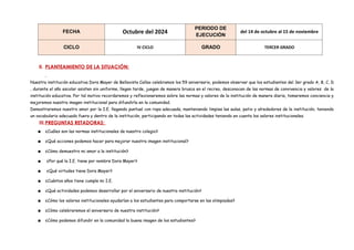 FECHA Octubre del 2024
PERIODO DE
EJECUCIÓN
del 14 de octubre al 15 de noviembre
CICLO IV CICLO GRADO TERCER GRADO
II. PLANTEAMIENTO DE LA SITUACIÓN:
Nuestra institución educativa Dora Mayer de Bellavista Callao celebramos los 59 aniversario, podemos observar que los estudiantes del 3er grado A, B, C, D
, durante el año escolar asisten sin uniforme, llegan tarde, juegan de manera brusca en el recreo, desconocen de las normas de convivencia y valores de la
institución educativa. Por tal motivo recordaremos y reflexionaremos sobre las normas y valores de la institución de manera diaria, tomaremos conciencia y
mejoremos nuestra imagen institucional para difundirla en la comunidad.
Demostraremos nuestro amor por la I.E. llegando puntual con ropa adecuada, manteniendo limpias las aulas, patio y alrededores de la institución, teniendo
un vocabulario adecuado fuera y dentro de la institución, participando en todas las actividades teniendo en cuenta los valores institucionales.
III.PREGUNTAS RETADORAS:
▪ ¿Cuáles son las normas institucionales de nuestro colegio?
▪ ¿Qué acciones podemos hacer para mejorar nuestra imagen institucional?
▪ ¿Cómo demuestro mi amor a la institución?
▪ ¿Por qué la I.E. tiene por nombre Dora Mayer?
▪ ¿Qué virtudes tiene Dora Mayer?
▪ ¿Cuántos años tiene cumple mi I.E.
▪ ¿Qué actividades podemos desarrollar por el aniversario de nuestra institución?
▪ ¿Cómo los valores institucionales ayudarían a los estudiantes para comportarse en las olimpiadas?
▪ ¿Cómo celebraremos el aniversario de nuestra institución?
▪ ¿Cómo podemos difundir en la comunidad la buena imagen de los estudiantes?
 