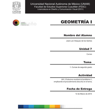 GEOMETRÍA I
Nombre del Alumno
José Luis Vásquez de los Santos
Curvas
AA1. El alumno resolverá el problema 1,
empleando el procedimiento descrito en el tema.
12 de Marzo de 2014
1. Curvas de segundo grado
Unidad 7
Tema
Actividad
Fecha de Entrega
Universidad Nacional Autónoma de México (UNAM)
Facultad de Estudios Superiores Cuautitlán (FESC)
Licenciatura en Diseño y Comunicación Visual (DCV)
 