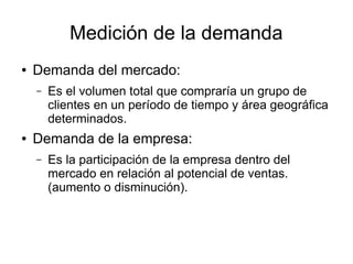 Medición de la demanda
● Demanda del mercado:
– Es el volumen total que compraría un grupo de
clientes en un período de tiempo y área geográfica
determinados.
● Demanda de la empresa:
– Es la participación de la empresa dentro del
mercado en relación al potencial de ventas.
(aumento o disminución).
 