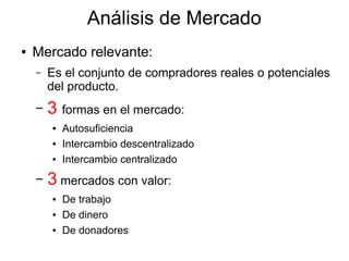 Análisis de Mercado
● Mercado relevante:
– Es el conjunto de compradores reales o potenciales
del producto.
– 3 formas en el mercado:
● Autosuficiencia
● Intercambio descentralizado
● Intercambio centralizado
– 3 mercados con valor:
● De trabajo
● De dinero
● De donadores
 