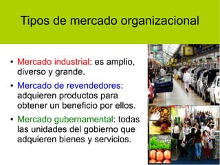 Tipos de mercado organizacional
● Mercado industrial: es amplio,
diverso y grande.
● Mercado de revendedores:
adquieren productos para
obtener un beneficio por ellos.
● Mercado gubernamental: todas
las unidades del gobierno que
adquieren bienes y servicios.
 