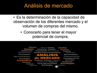 Análisis de mercado
● Es la determinación de la capacidad de
observación de los diferentes mercado y el
volumen de compras del mismo.
● Conocerlo para tener el mayor
potencial de compra.
 