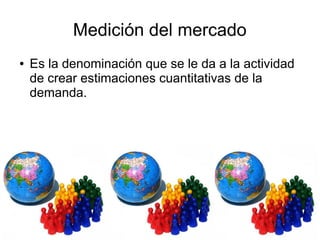 Medición del mercado
● Es la denominación que se le da a la actividad
de crear estimaciones cuantitativas de la
demanda.
 