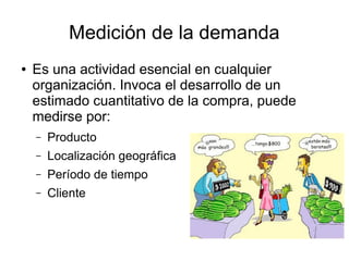 Medición de la demanda
● Es una actividad esencial en cualquier
organización. Invoca el desarrollo de un
estimado cuantitativo de la compra, puede
medirse por:
– Producto
– Localización geográfica
– Período de tiempo
– Cliente
 