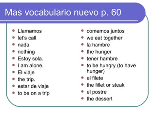 Mas vocabulario nuevo p.  60 Llamamos let’s call nada nothing Estoy sola. I am alone. El viaje the trip. estar de viaje to be on a trip comemos juntos we eat together la hambre the hunger tener hambre to be hungry (to have hunger) el filete the fillet or steak el postre  the dessert 