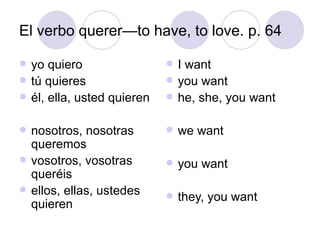 El verbo querer—to have, to love. p. 64 yo quiero tú quieres él, ella, usted quieren nosotros, nosotras queremos vosotros, vosotras queréis ellos, ellas, ustedes quieren I want you want he, she, you want we want you want they, you want 