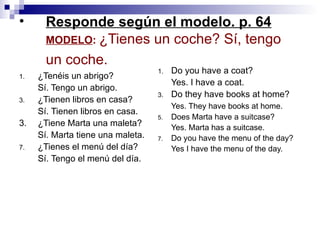 Responde según el modelo. p. 64 MODELO :  ¿Tienes un coche? S í, tengo un coche.   ¿Tenéis un abrigo? Sí. Tengo un abrigo . ¿Tienen libros en casa? Sí.   Tienen libros en casa. 3. ¿Tiene Marta una maleta? Sí. Marta tiene una maleta.  ¿Tienes el menú del día?  Sí.   Tengo   el menú del día . Do you have a coat? Yes. I have a coat. Do they have books at home? Yes. They have books at home. Does Marta have a suitcase? Yes. Marta has a suitcase. Do you have the menu of the day? Yes I have the menu of the day.  