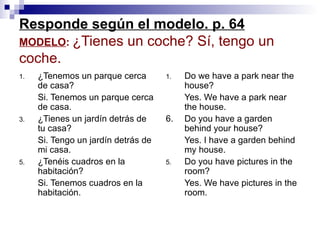 Responde según el modelo. p. 64 MODELO :  ¿Tienes un coche? S í, tengo un coche. ¿Tenemos un parque cerca de casa? Si. Tenemos un parque cerca de casa. ¿Tienes un jardín detrás de tu casa? Si. Tengo un jardín detrás de mi casa. ¿Tenéis cuadros en la habitación? Si. Tenemos cuadros en la habitación.  Do we have a park near the house? Yes. We have a park near the house. 6. Do you have a garden behind your house? Yes. I have a garden behind my house. Do you have pictures in the room? Yes. We have pictures in the room.  