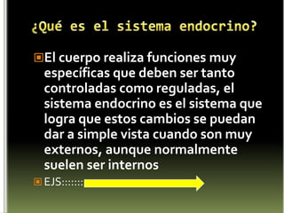 ¿Qué es el sistema endocrino?El cuerpo realiza funciones muy específicas que deben ser tanto controladas como reguladas, el sistema endocrino es el sistema que logra que estos cambios se puedan dar a simple vista cuando son muy externos, aunque normalmente suelen ser internosEJS:::::::
