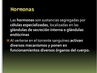 Hormonas	Las hormonas son sustancias segregadas por células especializadas, localizadas en las  glándulas de secreción interna o glándulas endócrinasAl verterse en el torrente sanguíneo activan diversos mecanismos y ponen en funcionamientos diversos órganos del cuerpo.