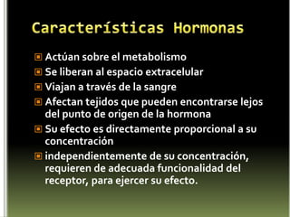 Características HormonasActúan sobre el metabolismo Se liberan al espacio extracelular Viajan a través de la sangre Afectan tejidos que pueden encontrarse lejos del punto de origen de la hormona Su efecto es directamente proporcional a su concentración independientemente de su concentración, requieren de adecuada funcionalidad del receptor, para ejercer su efecto. 