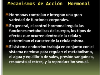 Mecanismos de Acción  HormonalHormonas controlan e integran una gran variedad de funciones corporales. En general, el control hormonal regula las funciones metabolicas del cuerpo, los tipos de efectos que ocurren dentro de la celula y determinan el caracter de la celula misma. El sistema endocrino trabaja en conjunto con el sistema nervioso para regular: el metabolismo, el agua y equilibrio de sales, presión sanguínea, respúesta al estres, y la reproducción sexual.
