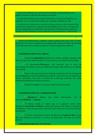 Aparecerá la biblioteca con la lista de los símbolos correspondientes a los
  gráficos, botones y clips del documento en cuestión.
    Es importante destacar que cuando insertemos un clip de una biblioteca, se
  insertarán a su vez todos los símbolos que contenga, incluidos los clips.
     A continuación mostramos un ejemplo en el que veremos cómo importar clips
  de esta forma además de comprobar las propiedades de los clips y sus líneas de
  tiempo independientes mediante la reproducción simultánea de dos películas,
  creando un efecto bastante vistoso utilizando "aparentemente" un sólo frame.

7.3 optimizar película

       Antes de aventurarnos a publicar nuestra película para que otros la vean,
  sobretodo si la vamos a publicar en una página web, donde el tamaño de descarga
  es de vital importancia, debemos tener en cuenta los siguientes aspectos:



      CONSIDERACIONES EN EL DIBUJO:

            Aunque los degradados queden muy vistosos, también requieren más
  memoria, por lo que debemos evitar su uso excesivo, en la medida de lo posible.

                 La herramienta Pincel gasta más memoria que el resto de
  herramientas de dibujo, por lo que deberíamos elegir estas últimas en la medida
  de lo posible.

              Hemos visto que la animación de líneas es bastante útil. Sin embargo el
  uso de líneas que no sean las definidas por defecto y que usamos en el capítulo que
  hemos comentado, hará que el tamaño de la descarga aumente. Por tanto
  evitemos las líneas discontinuas, de puntos ...

              Dibujar las curvas con el menor número de nodos posible.



      CONSIDERACIONES EN LA ORGANIZACIÓN:

              Agrupar los objetos           que    estén     relacionados,    con   el
  comando Modificar → Agrupar.

               Si hemos creado un objeto que va a aparecer varias veces,
  deberíamos convertirlo a símbolo, ya que como hemos visto, Flash lo colocará en
  la biblioteca y cada vez que quiera mostrarlo, hará referencia a una única posición
  de memoria.

            Ya hemos comentado el mayor tamaño de los mapas de bits, lo que
  hace que debamos minimizar el número de apariciones de éstos en nuestra
  película.

      CONSIDERACIONES EN LOS TEXTOS:
 