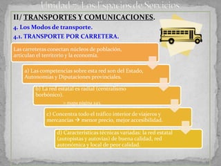 II/ TRANSPORTES Y COMUNICACIONES.
4. Los Modos de transporte.
4.1. TRANSPORTE POR CARRETERA.

Las carreteras conectan núcleos de población,
articulan el territorio y la economía.

    a) Las competencias sobre esta red son del Estado,
    Autonomías y Diputaciones provinciales.

         b) La red estatal es radial (centralismo
         borbónico).
                     > mapa página 243.

             c) Concentra todo el tráfico interior de viajeros y
             mercancías  menor precio, mejor accesibilidad.

                  d) Características técnicas variadas: la red estatal
                  (autopistas y autovías) de buena calidad, red
                  autonómica y local de peor calidad.
 