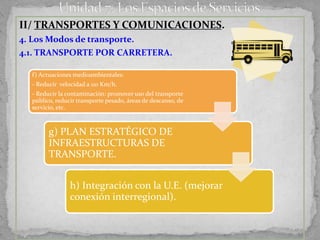 II/ TRANSPORTES Y COMUNICACIONES.
4. Los Modos de transporte.
4.1. TRANSPORTE POR CARRETERA.

  f) Actuaciones medioambientales:
  - Reducir velocidad a 110 Km/h.
  - Reducir la contaminación: promover uso del transporte
  público, reducir transporte pesado, áreas de descanso, de
  servicio, etc.



        g) PLAN ESTRATÉGICO DE
        INFRAESTRUCTURAS DE
        TRANSPORTE.


                h) Integración con la U.E. (mejorar
                conexión interregional).
 