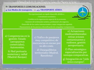 II/ TRANSPORTES Y COMUNICACIONES.
4. Los Modos de transporte. >> 4.5. TRANSPORTE AÉREO.
                         Ha experimentado un rápido desarrollo debido a:
                                     - Crecimiento económico.
                       - Cambios en la organización espacial de la economía.
                   - Aumento de la demanda turística, profesional y de negocios.
              - Desarrollo de los vuelos internacionales y mejor integración española.
            - Abaratamiento de los precios y diversificación de compañías (competencia).

                                                                             e) Actuaciones
                                                                           medioambientales:
a) Competencias en la                                                        retirar aviones
                                c) Tráfico de pasajeros
    gestión: Estado                                                         contaminantes y
                                 muy competitivo; de
     (aeropuertos                                                           ruidosos, gestión
                               mercancías es escaso por
     comerciales),                                                           aeroportuaria.
                                     su alto coste.
     Autonomías.
                                   d) Desequilibrios                       f) Plan estratégico:
   b) Red portuaria                                                        especialización por
                                 territoriales (Madrid,
  numerosa y radial                                                      ventajas comparativas.
                                       Barcelona)
  (Madrid-Barajas).
                                                                        g) Integración en “cielo
                                                                            único europeo”.
 