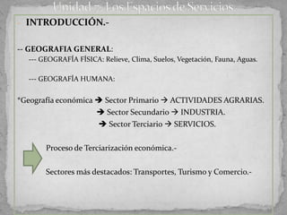 - INTRODUCCIÓN.-


-- GEOGRAFIA GENERAL:
  --- GEOGRAFÍA FÍSICA: Relieve, Clima, Suelos, Vegetación, Fauna, Aguas.

  --- GEOGRAFÍA HUMANA:


*Geografía económica  Sector Primario  ACTIVIDADES AGRARIAS.
                      Sector Secundario  INDUSTRIA.
                      Sector Terciario  SERVICIOS.

       Proceso de Terciarización económica.-

       Sectores más destacados: Transportes, Turismo y Comercio.-
 
