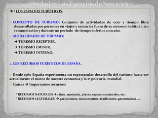 III/ LOS ESPACIOS TURÍSTICOS.


- CONCEPTO DE TURISMO: Conjunto de actividades de ocio y tiempo libre
   desarrolladas por personas en viajes y estancias fuera de su entorno habitual, sin
   remuneración y durante un período de tiempo inferior a un año.
- MODALIDADES DE TURISMO:
   TURISMO RECEPTOR.
   TURISMO EMISOR.
   TURISMO INTERNO.


1. LOS RECURSOS TURÍSTICOS DE ESPAÑA.


 Desde 1960 España experimenta un espectacular desarrollo del turismo hasta ser
actualmente el motor de nuestra economía y la 2ª potencia mundial.
 Causas  Importantes recursos:


   * RECURSOS NATURALES  clima, montaña, playas, espacios naturales, etc.
   * RECURSOS CULTURALES  yacimientos, monumentos, tradiciones, gastronomía, …
 