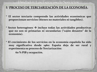 I/ PROCESO DE TERCIARIZACIÓN DE LA ECONOMÍA.

* El sector terciario comprende las actividades económicas que
  proporcionan servicios (bienes no materiales ni tangibles).


* Sector heterogéneo  incluye todas las actividades productivas
  que no son ni primarias ni secundarias (“cajón desastre” de la
  economía).

* El crecimiento de los servicios en la economía española ha sido
  muy significativo desde 1960: España deja de ser rural y
  experimenta su proceso de Terciarización:
        60 % PIB y ocupación.
 
