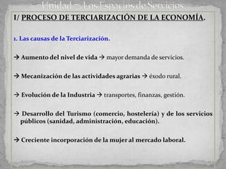 I/ PROCESO DE TERCIARIZACIÓN DE LA ECONOMÍA.

1. Las causas de la Terciarización.


 Aumento del nivel de vida  mayor demanda de servicios.

 Mecanización de las actividades agrarias  éxodo rural.

 Evolución de la Industria  transportes, finanzas, gestión.

 Desarrollo del Turismo (comercio, hostelería) y de los servicios
 públicos (sanidad, administración, educación).


 Creciente incorporación de la mujer al mercado laboral.
 