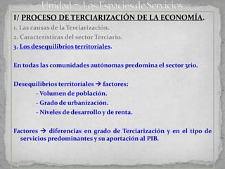 I/ PROCESO DE TERCIARIZACIÓN DE LA ECONOMÍA.
1. Las causas de la Terciarización.
2. Características del sector Terciario.
3. Los desequilibrios territoriales.

En todas las comunidades autónomas predomina el sector 3rio.

Desequilibrios territoriales  factores:
      - Volumen de población.
      - Grado de urbanización.
      - Niveles de desarrollo y de renta.


Factores  diferencias en grado de Terciarización y en el tipo de
  servicios predominantes y su aportación al PIB.
 