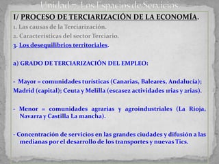 I/ PROCESO DE TERCIARIZACIÓN DE LA ECONOMÍA.
1. Las causas de la Terciarización.
2. Características del sector Terciario.
3. Los desequilibrios territoriales.

a) GRADO DE TERCIARIZACIÓN DEL EMPLEO:

- Mayor = comunidades turísticas (Canarias, Baleares, Andalucía);
Madrid (capital); Ceuta y Melilla (escasez actividades 1rias y 2rias).

- Menor = comunidades agrarias y agroindustriales (La Rioja,
  Navarra y Castilla La mancha).

- Concentración de servicios en las grandes ciudades y difusión a las
   medianas por el desarrollo de los transportes y nuevas Tics.
 