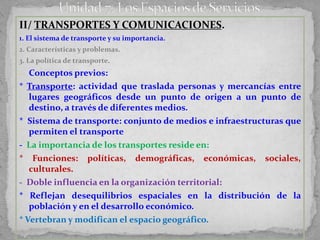 II/ TRANSPORTES Y COMUNICACIONES.
1. El sistema de transporte y su importancia.
2. Características y problemas.
3. La política de transporte.
- Conceptos previos:
* Transporte: actividad que traslada personas y mercancías entre
   lugares geográficos desde un punto de origen a un punto de
   destino, a través de diferentes medios.
* Sistema de transporte: conjunto de medios e infraestructuras que
   permiten el transporte
- La importancia de los transportes reside en:
* Funciones: políticas, demográficas, económicas, sociales,
   culturales.
- Doble influencia en la organización territorial:
* Reflejan desequilibrios espaciales en la distribución de la
   población y en el desarrollo económico.
* Vertebran y modifican el espacio geográfico.
 