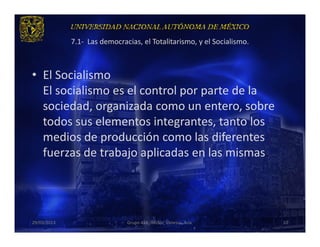 7.1- Las democracias, el Totalitarismo, y el Socialismo.



• El Socialismo
  El socialismo es el control por parte de la
  sociedad, organizada como un entero, sobre
  todos sus elementos integrantes, tanto los
  medios de producción como las diferentes
  fuerzas de trabajo aplicadas en las mismas.




29/03/2013                    Grupo 418. Héctor, Vanessa, Ana.          10
 