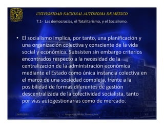 7.1- Las democracias, el Totalitarismo, y el Socialismo.



• El socialismo implica, por tanto, una planificación y
  una organización colectiva y consciente de la vida
  social y económica. Subsisten sin embargo criterios
  encontrados respecto a la necesidad de la
  centralización de la administración económica
  mediante el Estado como única instancia colectiva en
  el marco de una sociedad compleja, frente a la
  posibilidad de formas diferentes de gestión
  descentralizada de la colectividad socialista, tanto
  por vías autogestionarias como de mercado.

29/03/2013                    Grupo 418. Héctor, Vanessa, Ana.          11
 