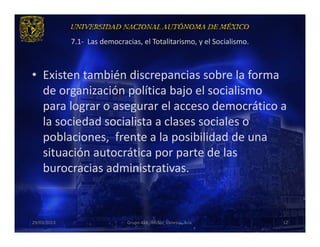7.1- Las democracias, el Totalitarismo, y el Socialismo.



• Existen también discrepancias sobre la forma
  de organización política bajo el socialismo
  para lograr o asegurar el acceso democrático a
  la sociedad socialista a clases sociales o
  poblaciones, frente a la posibilidad de una
  situación autocrática por parte de las
  burocracias administrativas.



29/03/2013                    Grupo 418. Héctor, Vanessa, Ana.          12
 