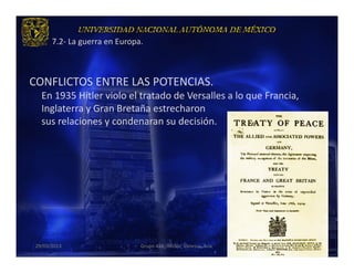 7.2- La guerra en Europa.



CONFLICTOS ENTRE LAS POTENCIAS.
   En 1935 Hitler violo el tratado de Versalles a lo que Francia,
   Inglaterra y Gran Bretaña estrecharon
   sus relaciones y condenaran su decisión.




 29/03/2013                    Grupo 418. Héctor, Vanessa, Ana.     15
 
