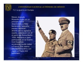 7.2- La guerra en Europa.


     Meses después
     Mussolini quien en un
     principio había
     despreciado a Hitler
     llamándolo “pequeño
     payaso demente”,
     atraído por su agresiva
     osadía, estableció con él
     el pacto eje Roma-Berlín.
     1936, Alemania e Italia
     participaron en la Guerra
     Civil Española
     enviándole ayuda militar
     a Franco. Ese mismo
     año Alemania firmo con
     Japón el Pacto Anti
     komintern.

29/03/2013                       Grupo 418. Héctor, Vanessa, Ana.   16
 