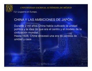 7.2- La guerra en Europa.


       CHINA Y LAS AMBICIONES DE JAPÓN.
       .
       Durante 2 mil años China había cultivado la unidad
       política y la idea de que era el centro y el modelo de la
       civilización mundial.
       Hasta 1928, China atravesó una era de pérdida de
       unidad y caos




29/03/2013                    Grupo 418. Héctor, Vanessa, Ana.   18
 