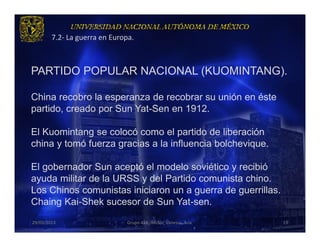 7.2- La guerra en Europa.



PARTIDO POPULAR NACIONAL (KUOMINTANG).

China recobro la esperanza de recobrar su unión en éste
partido, creado por Sun Yat-Sen en 1912.

El Kuomintang se colocó como el partido de liberación
china y tomó fuerza gracias a la influencia bolchevique.

El gobernador Sun aceptó el modelo soviético y recibió
ayuda militar de la URSS y del Partido comunista chino.
Los Chinos comunistas iniciaron un a guerra de guerrillas.
Chaing Kai-Shek sucesor de Sun Yat-sen.
29/03/2013                    Grupo 418. Héctor, Vanessa, Ana.   19
 