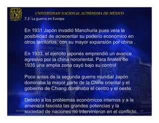 7.2- La guerra en Europa


    En 1931 Japón invadió Manchuria pues veía la
    posibilidad de acrecentar su poderío económico en
    otros territorios, con su mayor expansión por china .

    En 1933, el ejercito japonés emprendió un avance
    agresivo por la china nororiental. Para finales de
    1935 una amplia zona cayó bajo su control

    Poco antes de la segunda guerra mundial Japón
    dominaba la mayor parte de la China oriental y el
    gobierno de Chiang dominaba el centro y el oeste.

       Debido a los problemas económicos internos y a la
       amenaza fascista las grandes potencias y la
       sociedad de naciones no intervinieron en el conflicto.
29/03/2013               Grupo 418. Héctor, Vanessa, Ana.       21
 