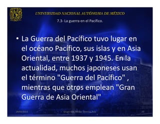 7.3- La guerra en el Pacífico.



• La Guerra del Pacífico tuvo lugar en
  el océano Pacífico, sus islas y en Asia
  Oriental, entre 1937 y 1945. En la
  actualidad, muchos japoneses usan
  el término "Guerra del Pacífico" ,
  mientras que otros emplean "Gran
  Guerra de Asia Oriental"
29/03/2013       Grupo 418. Héctor, Vanessa, Ana.   25
 