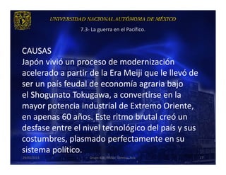 7.3- La guerra en el Pacífico.


CAUSAS
Japón vivió un proceso de modernización
acelerado a partir de la Era Meiji que le llevó de
ser un país feudal de economía agraria bajo
el Shogunato Tokugawa, a convertirse en la
mayor potencia industrial de Extremo Oriente,
en apenas 60 años. Este ritmo brutal creó un
desfase entre el nivel tecnológico del país y sus
costumbres, plasmado perfectamente en su
sistema político.
29/03/2013          Grupo 418. Héctor, Vanessa, Ana.   27
 
