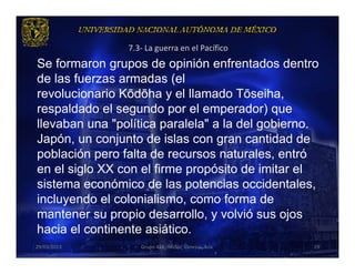 7.3- La guerra en el Pacífico
Se formaron grupos de opinión enfrentados dentro
de las fuerzas armadas (el
revolucionario Kōdōha y el llamado Tōseiha,
respaldado el segundo por el emperador) que
llevaban una "política paralela" a la del gobierno.
Japón, un conjunto de islas con gran cantidad de
población pero falta de recursos naturales, entró
en el siglo XX con el firme propósito de imitar el
sistema económico de las potencias occidentales,
incluyendo el colonialismo, como forma de
mantener su propio desarrollo, y volvió sus ojos
hacia el continente asiático.
29/03/2013         Grupo 418. Héctor, Vanessa, Ana.   29
 
