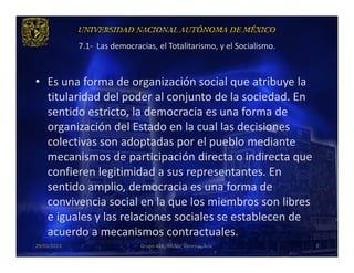 7.1- Las democracias, el Totalitarismo, y el Socialismo.



• Es una forma de organización social que atribuye la
  titularidad del poder al conjunto de la sociedad. En
  sentido estricto, la democracia es una forma de
  organización del Estado en la cual las decisiones
  colectivas son adoptadas por el pueblo mediante
  mecanismos de participación directa o indirecta que
  confieren legitimidad a sus representantes. En
  sentido amplio, democracia es una forma de
  convivencia social en la que los miembros son libres
  e iguales y las relaciones sociales se establecen de
  acuerdo a mecanismos contractuales.
29/03/2013                    Grupo 418. Héctor, Vanessa, Ana.          3
 