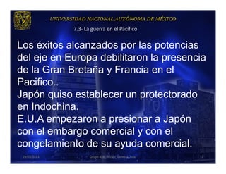 7.3- La guerra en el Pacífico


Los éxitos alcanzados por las potencias
del eje en Europa debilitaron la presencia
de la Gran Bretaña y Francia en el
Pacifico..
Japón quiso establecer un protectorado
en Indochina.
E.U.A empezaron a presionar a Japón
con el embargo comercial y con el
congelamiento de su ayuda comercial.
 29/03/2013          Grupo 418. Héctor, Vanessa, Ana.   31
 