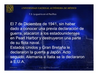 7.3- La guerra en el Pacífico



El 7 de Diciembre de 1941, sin haber
dado a conocer una previa declaración de
guerra, atacaron a los estadounidenses
en Pearl Harbor y destruyeron una parte
de su flota naval.
Estados Unidos y Gran Bretaña le
declararon la guerra a Japón. Acto
seguido, Alemania e Italia se la declararon
a E.U.A.
29/03/2013             Grupo 418. Héctor, Vanessa, Ana.   32
 