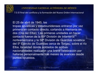 7.5 El final del conflicto y la formación del Nuevo Orden Internacional



    El 25 de abril de 1945, las
    tropas soviéticas y estadounidenses entraron por vez
    primera en contacto directo, cortando a Alemania en
    dos (Día del Elba). Las primeras unidades en hacer
    contacto fueron de la 69ª División de Infantería
    norteamericana y la 58ª División de Guardias soviética
    del 5º Ejército de Guardias cerca de Torgau, sobre el río
    Elba, localidad donde soldados de ambas
    nacionalidades realizaron una breve celebración por
    hallarse personalmente tras meses de avances desde
    puntos opuestos.


29/03/2013                     Grupo 418. Héctor, Vanessa, Ana.                 36
 