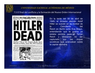 7.5 El final del conflicto y la formación del Nuevo Orden Internacional

                                                  En la tarde del 30 de abril de
                                                  1945, el dictador alemán Adolf
                                                  Hitler se suicidó en su búnker de
                                                  la           Cancillería        del
                                                  Reich en Berlín junto Eva Braun,
                                                  entendiendo que la guerra ya
                                                  estaba perdida para el Tercer
                                                  Reich y deseando no ser
                                                  capturado      por      las tropas
                                                  soviéticas que avanzaban sobre
                                                  la capital alemana.




29/03/2013                     Grupo 418. Héctor, Vanessa, Ana.                         37
 