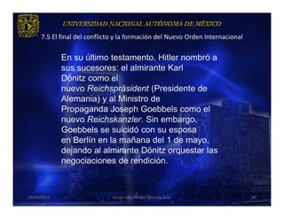 7.5 El final del conflicto y la formación del Nuevo Orden Internacional

             En su último testamento, Hitler nombró a
             sus sucesores: el almirante Karl
             Dönitz como el
             nuevo Reichspräsident (Presidente de
             Alemania) y al Ministro de
             Propaganda Joseph Goebbels como el
             nuevo Reichskanzler. Sin embargo,
             Goebbels se suicidó con su esposa
             en Berlín en la mañana del 1 de mayo,
             dejando al almirante Dönitz orquestar las
             negociaciones de rendición.



29/03/2013                     Grupo 418. Héctor, Vanessa, Ana.                 38
 