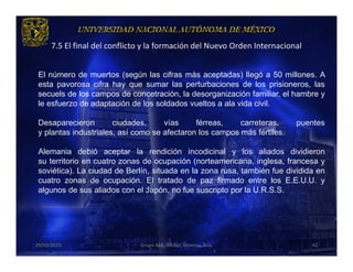 7.5 El final del conflicto y la formación del Nuevo Orden Internacional


 El número de muertos (según las cifras más aceptadas) llegó a 50 millones. A
 esta pavorosa cifra hay que sumar las perturbaciones de los prisioneros, las
 secuels de los campos de concetración, la desorganización familiar, el hambre y
 le esfuerzo de adaptación de los soldados vueltos a ala vida civil.

 Desaparecieron        ciudades,     vías     férreas,    carreteras,      puentes
 y plantas industriales, así como se afectaron los campos más fértiles.

 Alemania debió aceptar la rendición incodicinal y los aliados dividieron
 su territorio en cuatro zonas de ocupación (norteamericana, inglesa, francesa y
 soviética). La ciudad de Berlín, situada en la zona rusa, también fue dividida en
 cuatro zonas de ocupación. El tratado de paz firmado entre los E.E.U.U. y
 algunos de sus aliados con el Japón, no fue suscripto por la U.R.S.S.




29/03/2013                     Grupo 418. Héctor, Vanessa, Ana.                 41
 