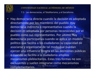 7.1- Las democracias, el Totalitarismo, y el Socialismo.

• Hay democracia directa cuando la decisión es adoptada
   directamente por los miembros del pueblo. Hay
   democracia indirecta o representativa cuando la
   decisión es adoptada por personas reconocidas por el
   pueblo como sus representantes. Por último, hay
   democracia participativa cuando se aplica un modelo
   político que facilita a los ciudadanos su capacidad de
   asociarse y organizarse de tal modo que puedan
   ejercer una influencia directa en las decisiones públicas
   o cuando se facilita a la ciudadanía amplios
   mecanismos plebiscitarios. Estas tres formas no son
   excluyentes y suelen integrarse como mecanismos
  29/03/2013             Grupo 418. Héctor, Vanessa, Ana.  6
   complementarios.
 