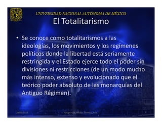 El Totalitarismo
• Se conoce como totalitarismos a las
  ideologías, los movimientos y los regímenes
  políticos donde la libertad está seriamente
  restringida y el Estado ejerce todo el poder sin
  divisiones ni restricciones (de un modo mucho
  más intenso, extenso y evolucionado que el
  teórico poder absoluto de las monarquías del
  Antiguo Régimen).

29/03/2013        Grupo 418. Héctor, Vanessa, Ana.   7
 