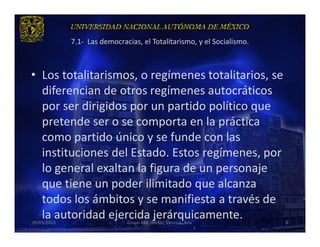 7.1- Las democracias, el Totalitarismo, y el Socialismo.



• Los totalitarismos, o regímenes totalitarios, se
  diferencian de otros regímenes autocráticos
  por ser dirigidos por un partido político que
  pretende ser o se comporta en la práctica
  como partido único y se funde con las
  instituciones del Estado. Estos regímenes, por
  lo general exaltan la figura de un personaje
  que tiene un poder ilimitado que alcanza
  todos los ámbitos y se manifiesta a través de
  la autoridad ejercida jerárquicamente.
29/03/2013                    Grupo 418. Héctor, Vanessa, Ana.          8
 