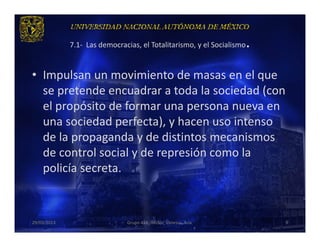 .
             7.1- Las democracias, el Totalitarismo, y el Socialismo


• Impulsan un movimiento de masas en el que
  se pretende encuadrar a toda la sociedad (con
  el propósito de formar una persona nueva en
  una sociedad perfecta), y hacen uso intenso
  de la propaganda y de distintos mecanismos
  de control social y de represión como la
  policía secreta.



29/03/2013                    Grupo 418. Héctor, Vanessa, Ana.         9
 